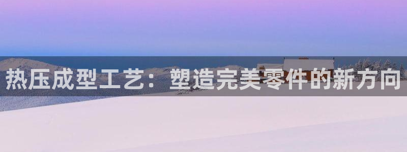 易倍网页版登录：热压成型工艺：塑造完美零件的新方向