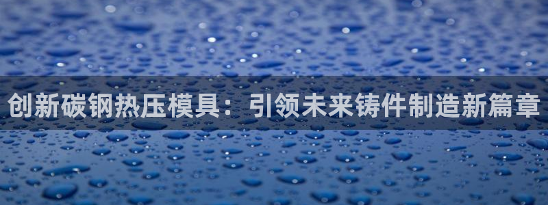 易倍申和易倍清的区别：创新碳钢热压模具：引领未来铸件制造