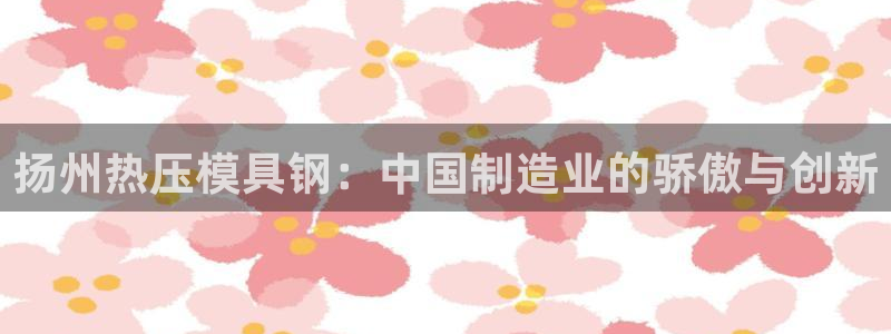 emc易倍黑吗：扬州热压模具钢：中国制造业的骄傲与创新